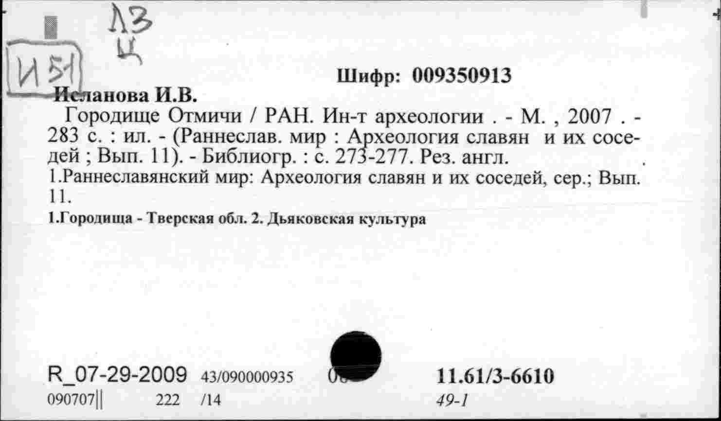 ﻿A3
'А
И	Шифр: 009350913
-- -Иеланова И.В.
Городище Отмичи / РАН. Ин-т археологии . - М. , 2007 . -283 с. : ил. - (Раннеслав. мир : Археология славян и их соседей ; Вып. 11). - Библиогр. : с. 273-277. Рез. англ.
I.	Раннеславянский мир: Археология славян и их соседей, сер.; Вып.
II.
1.Городища - Тверская обл. 2. Дьяковская культура
R_07-29-2009 43/090000935
090707Ц	222 /14

11.61/3-6610
49-1